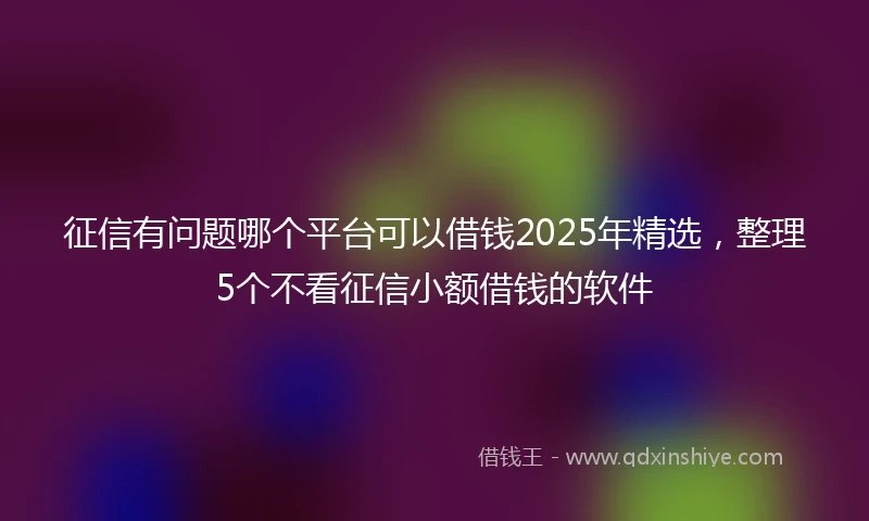 征信有问题哪个平台可以借钱2025年精选，整理5个不看征信小额借钱的软件