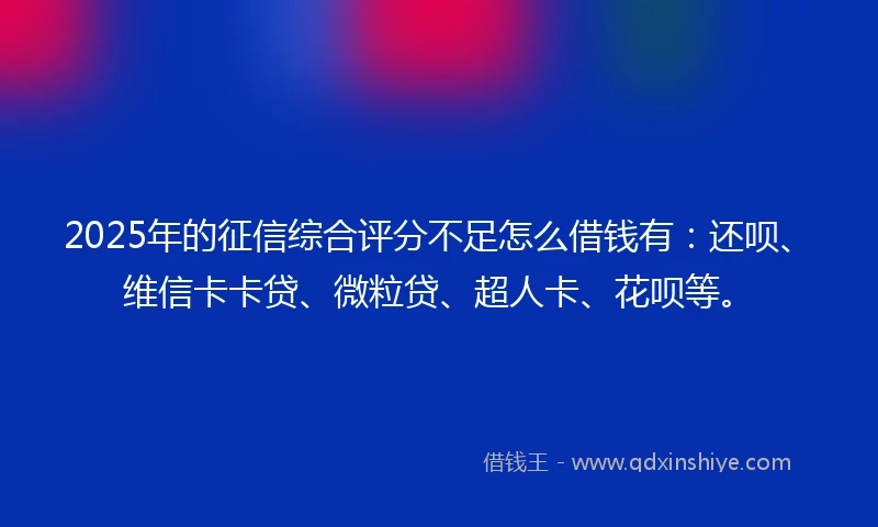 2025年的征信综合评分不足怎么借钱有：还呗、维信卡卡贷、微粒贷、超人卡、花呗等。
