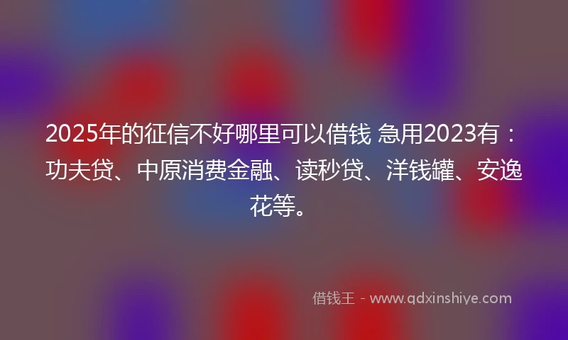 2025年的征信不好哪里可以借钱 急用2023有：功夫贷、中原消费金融、读秒贷、洋钱罐、安逸花等。