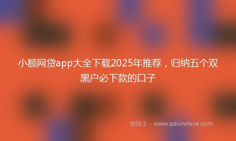 小额网贷app大全下载2025年推荐，归纳五个双黑户必下款的口子