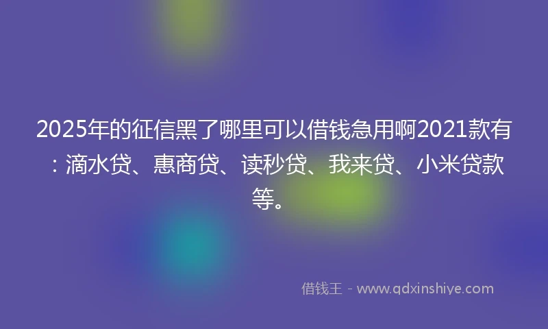 2025年的征信黑了哪里可以借钱急用啊2021款有：滴水贷、惠商贷、读秒贷、我来贷、小米贷款等。