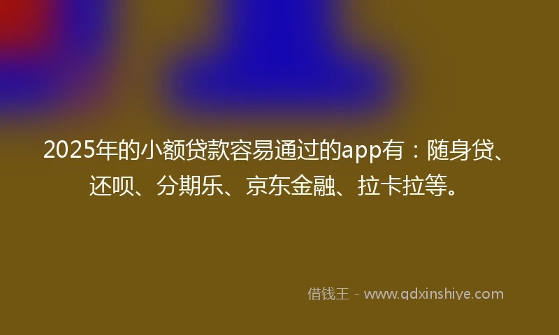2025年的小额贷款容易通过的app有：随身贷、还呗、分期乐、京东金融、拉卡拉等。