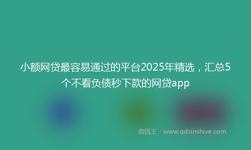 小额网贷最容易通过的平台2025年精选，汇总5个不看负债秒下款的网贷app