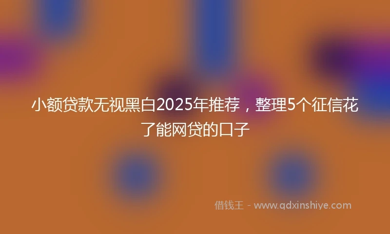 小额贷款无视黑白2025年推荐，整理5个征信花了能网贷的口子