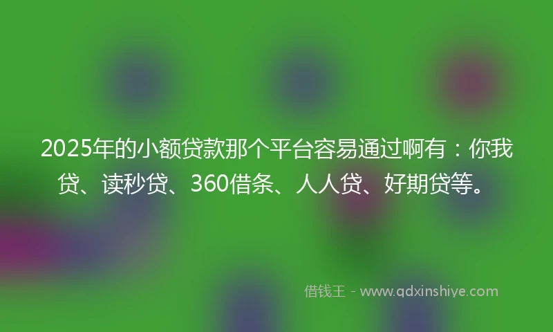 2025年的小额贷款那个平台容易通过啊有：你我贷、读秒贷、360借条、人人贷、好期贷等。