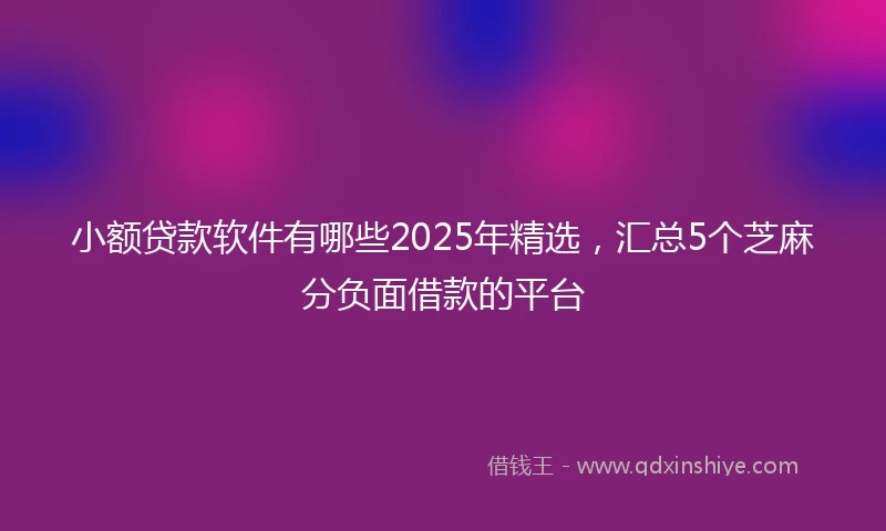 小额贷款软件有哪些2025年精选，汇总5个芝麻分负面借款的平台