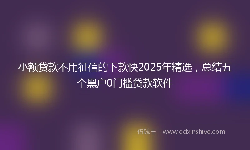 小额贷款不用征信的下款快2025年精选，总结五个黑户0门槛贷款软件