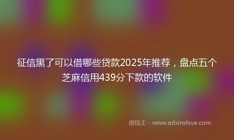 征信黑了可以借哪些贷款2025年推荐，盘点五个芝麻信用439分下款的软件