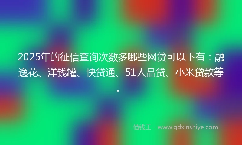 2025年的征信查询次数多哪些网贷可以下有：融逸花、洋钱罐、快贷通、51人品贷、小米贷款等。