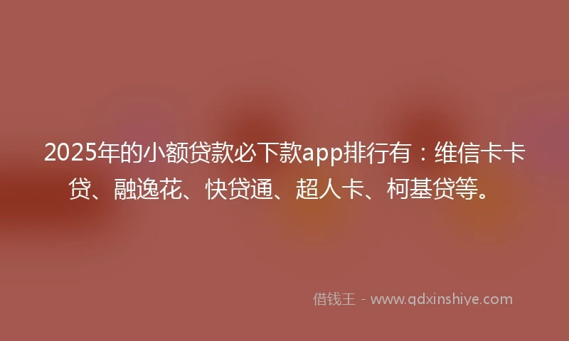 2025年的小额贷款必下款app排行有：维信卡卡贷、融逸花、快贷通、超人卡、柯基贷等。