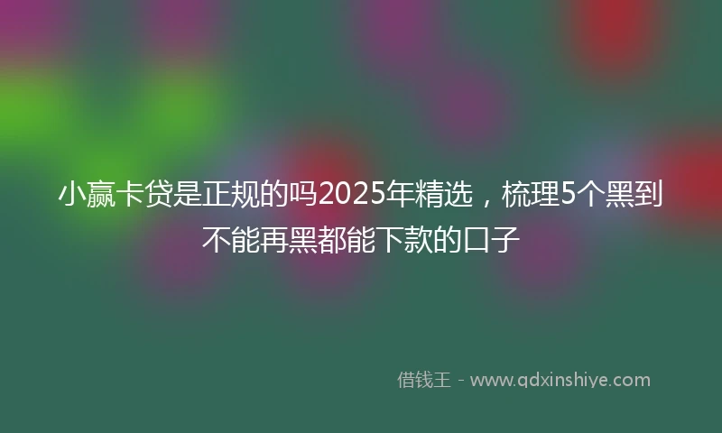 小赢卡贷是正规的吗2025年精选，梳理5个黑到不能再黑都能下款的口子