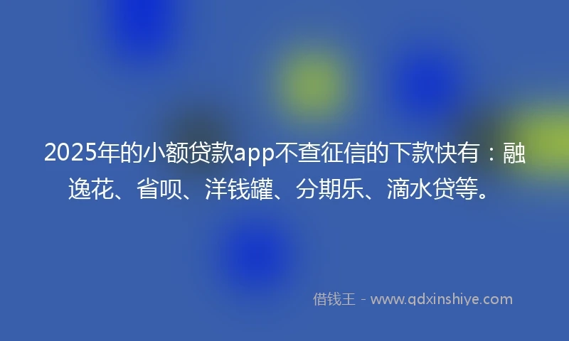 2025年的小额贷款app不查征信的下款快有：融逸花、省呗、洋钱罐、分期乐、滴水贷等。