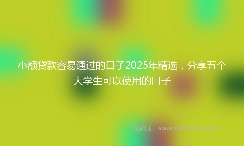 小额贷款容易通过的口子2025年精选，分享五个大学生可以使用的口子