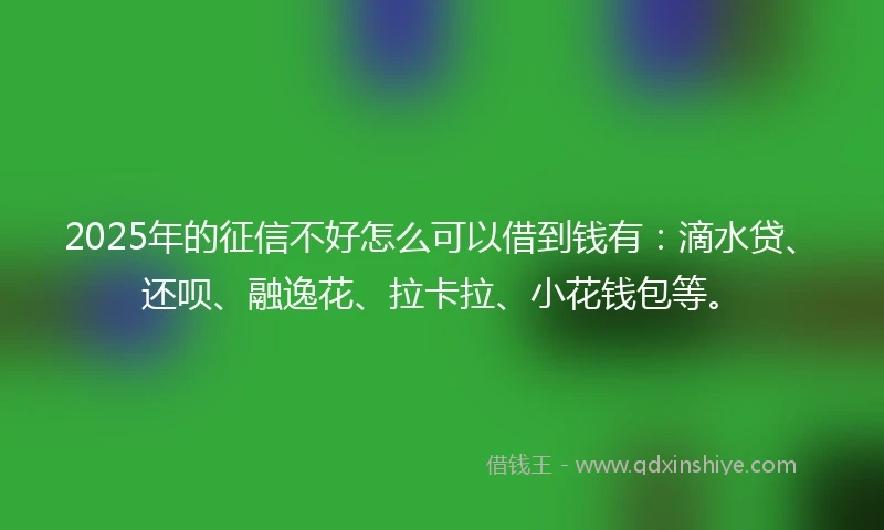2025年的征信不好怎么可以借到钱有：滴水贷、还呗、融逸花、拉卡拉、小花钱包等。