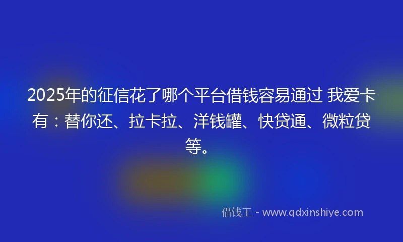 2025年的征信花了哪个平台借钱容易通过 我爱卡有：替你还、拉卡拉、洋钱罐、快贷通、微粒贷等。
