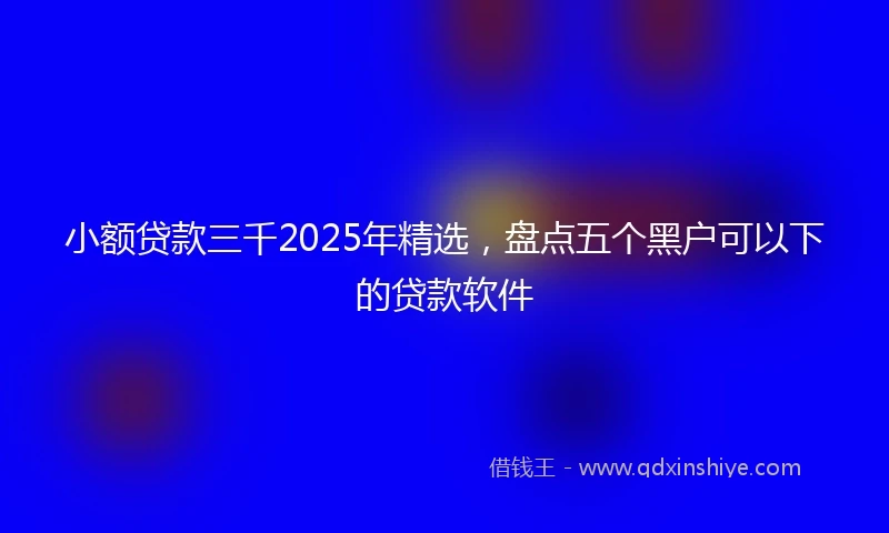 小额贷款三千2025年精选，盘点五个黑户可以下的贷款软件