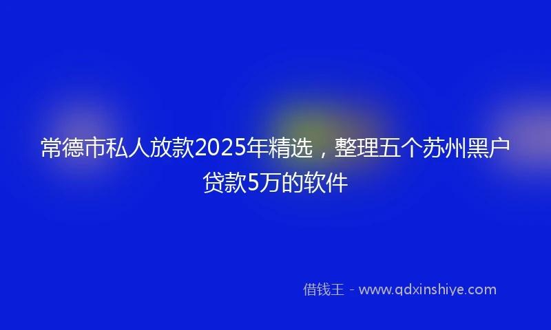常德市私人放款2025年精选，整理五个苏州黑户贷款5万的软件