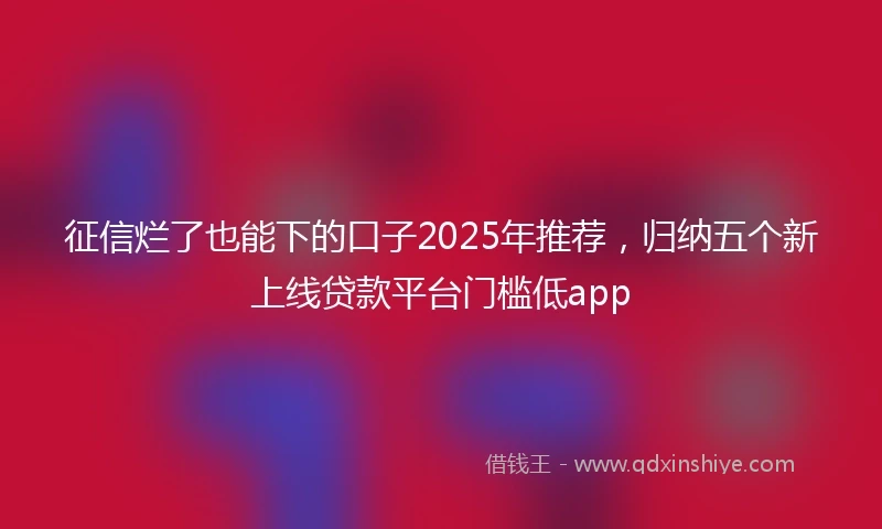 征信烂了也能下的口子2025年推荐，归纳五个新上线贷款平台门槛低app