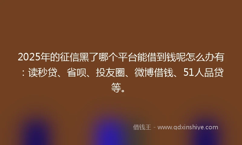2025年的征信黑了哪个平台能借到钱呢怎么办有：读秒贷、省呗、投友圈、微博借钱、51人品贷等。