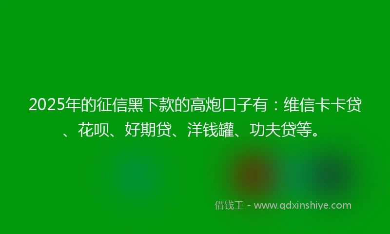 2025年的征信黑下款的高炮口子有：维信卡卡贷、花呗、好期贷、洋钱罐、功夫贷等。