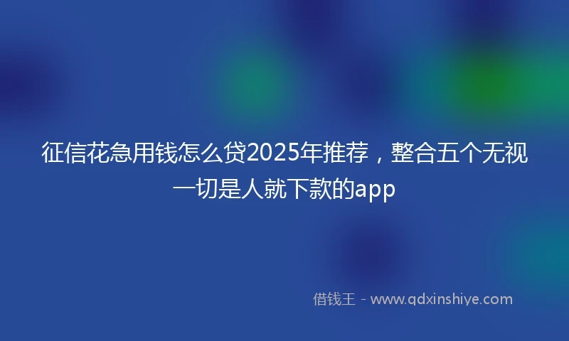 征信花急用钱怎么贷2025年推荐，整合五个无视一切是人就下款的app
