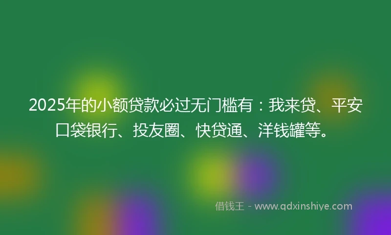 2025年的小额贷款必过无门槛有：我来贷、平安口袋银行、投友圈、快贷通、洋钱罐等。