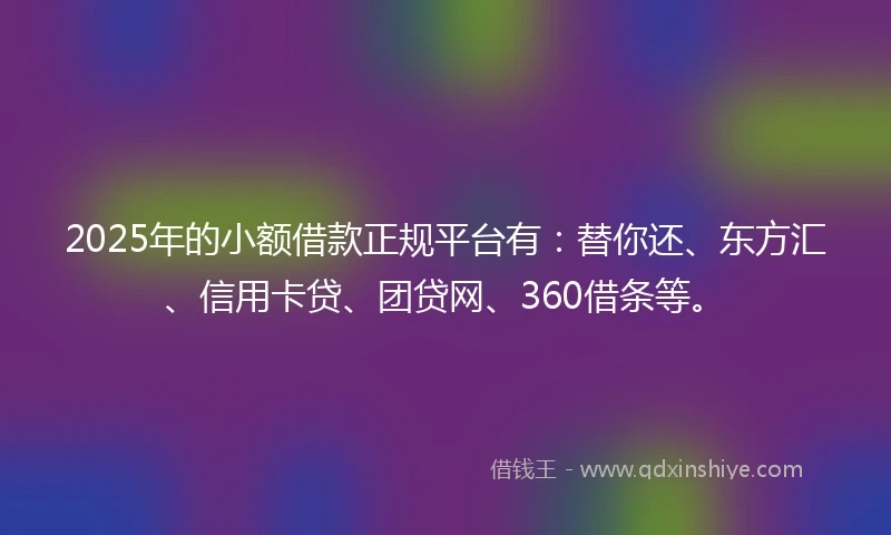 2025年的小额借款正规平台有：替你还、东方汇、信用卡贷、团贷网、360借条等。