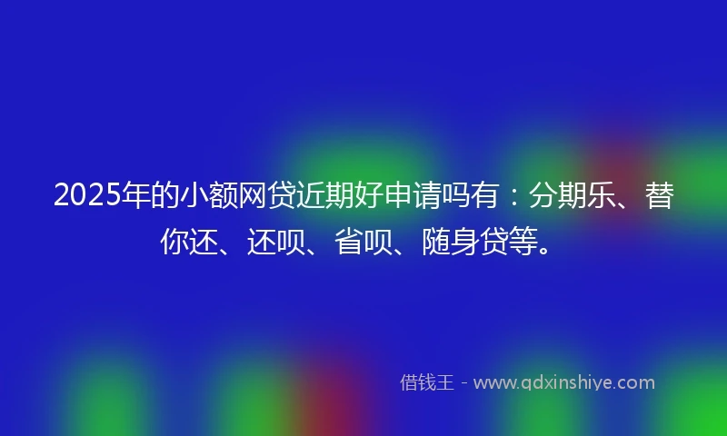 2025年的小额网贷近期好申请吗有：分期乐、替你还、还呗、省呗、随身贷等。