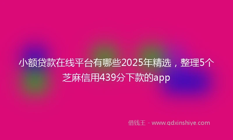 小额贷款在线平台有哪些2025年精选，整理5个芝麻信用439分下款的app