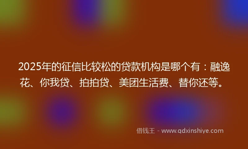2025年的征信比较松的贷款机构是哪个有:融逸花、你我贷、拍拍贷、美团生活费、替你还等。