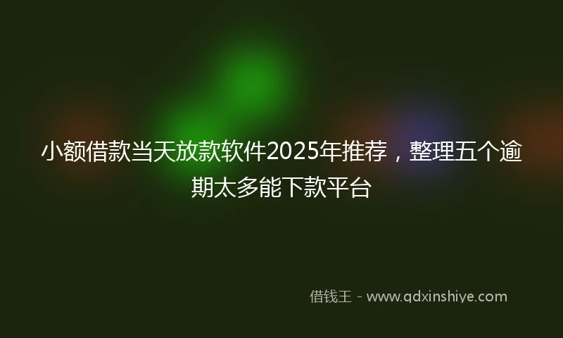 小额借款当天放款软件2025年推荐，整理五个逾期太多能下款平台