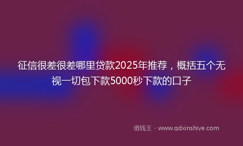 征信很差很差哪里贷款2025年推荐,概括五个无视一切包下款5000秒下款的口子