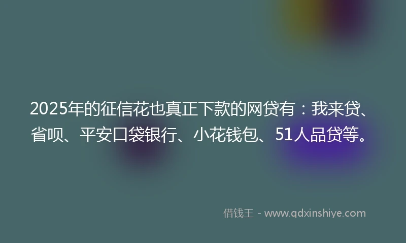 2025年的征信花也真正下款的网贷有：我来贷、省呗、平安口袋银行、小花钱包、51人品贷等。