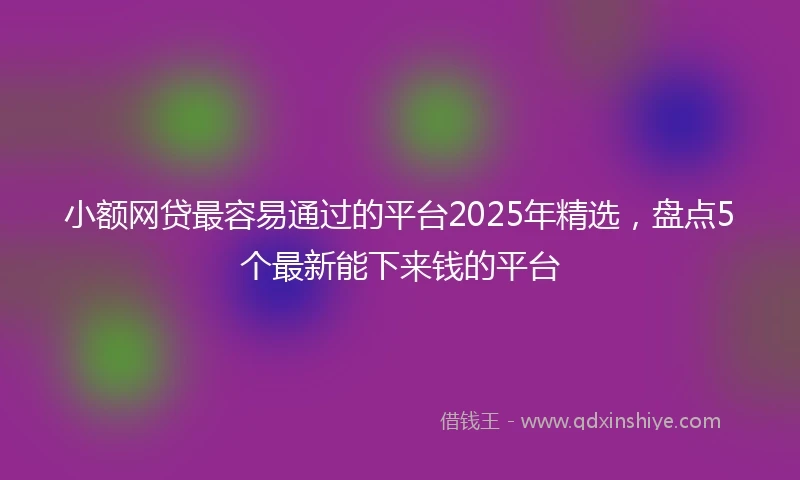 小额网贷最容易通过的平台2025年精选，盘点5个最新能下来钱的平台