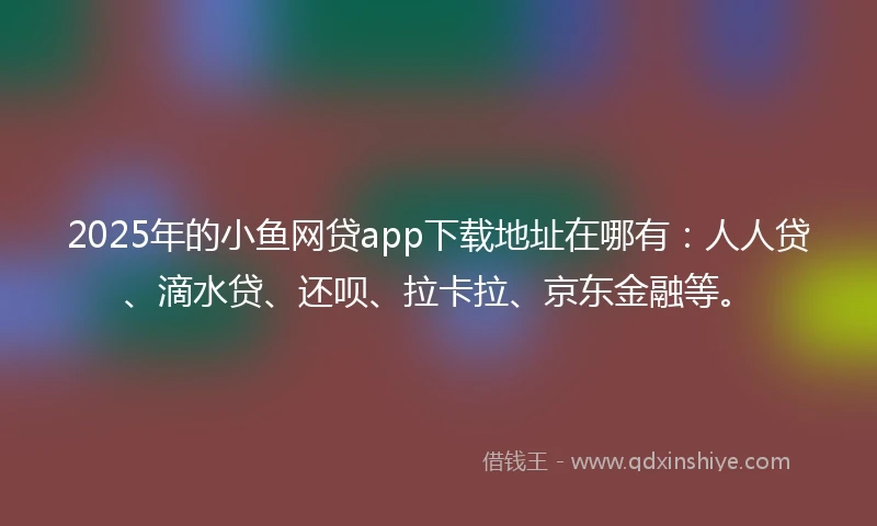 2025年的小鱼网贷app下载地址在哪有：人人贷、滴水贷、还呗、拉卡拉、京东金融等。