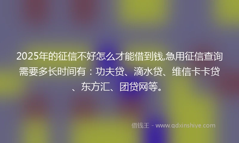2025年的征信不好怎么才能借到钱,急用征信查询需要多长时间有：功夫贷、滴水贷、维信卡卡贷、东方汇、团贷网等。