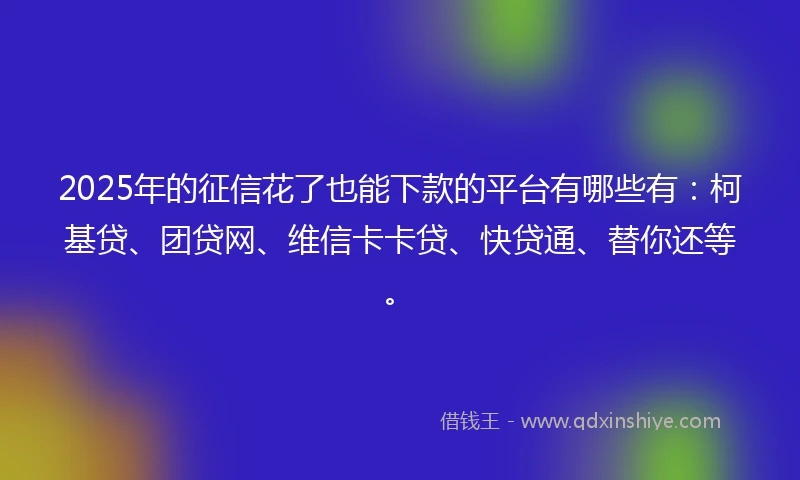 2025年的征信花了也能下款的平台有哪些有：柯基贷、团贷网、维信卡卡贷、快贷通、替你还等。