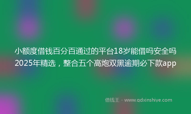 小额度借钱百分百通过的平台18岁能借吗安全吗2025年精选，整合五个高炮双黑逾期必下款app