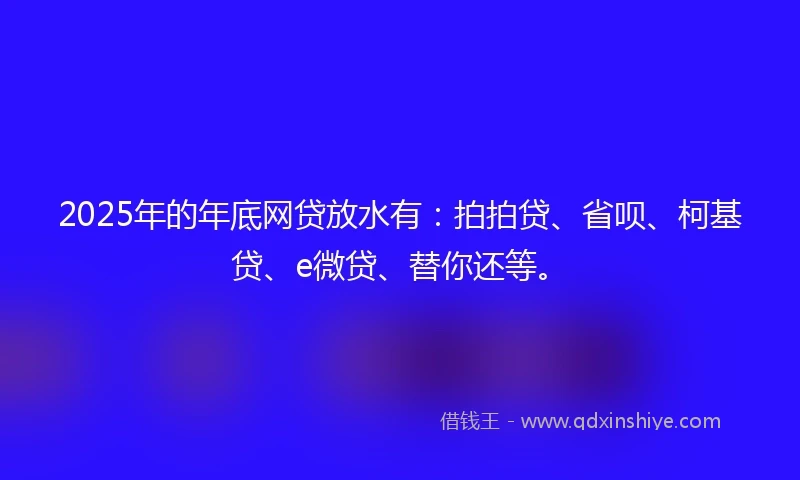 2025年的年底网贷放水有：拍拍贷、省呗、柯基贷、e微贷、替你还等。