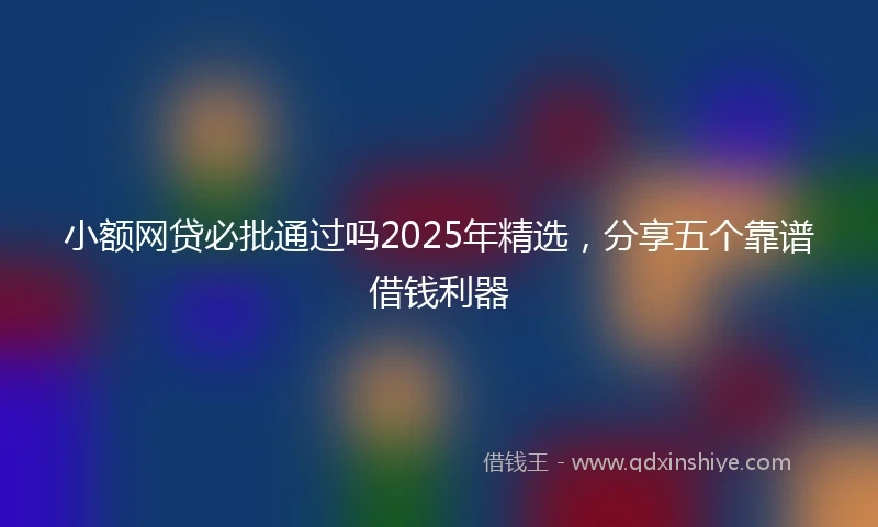 小额网贷必批通过吗2025年精选，分享五个靠谱借钱利器