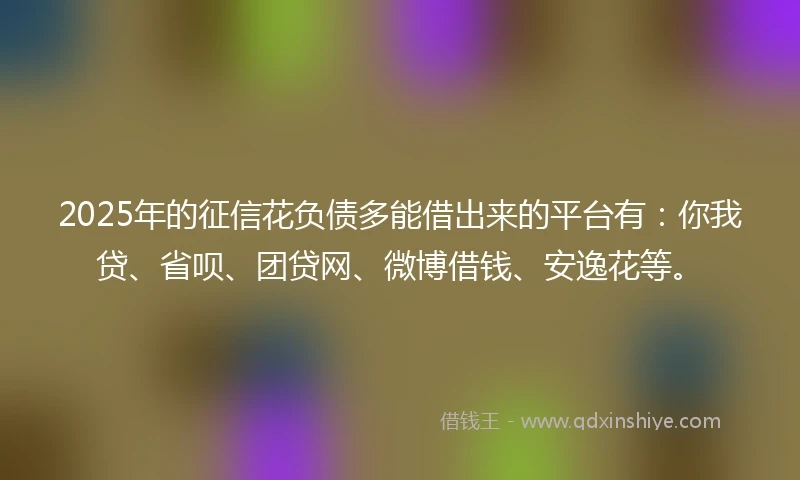 2025年的征信花负债多能借出来的平台有：你我贷、省呗、团贷网、微博借钱、安逸花等。