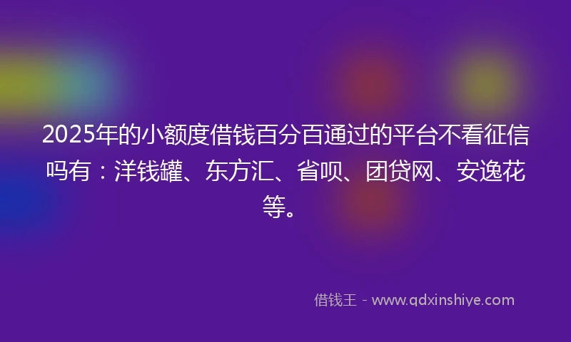 2025年的小额度借钱百分百通过的平台不看征信吗有：洋钱罐、东方汇、省呗、团贷网、安逸花等。