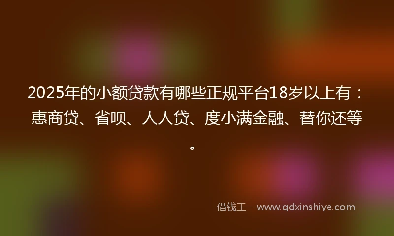 2025年的小额贷款有哪些正规平台18岁以上有：惠商贷、省呗、人人贷、度小满金融、替你还等。