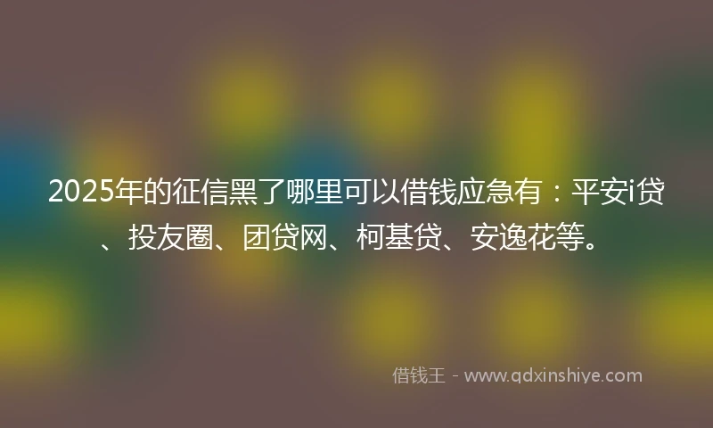 2025年的征信黑了哪里可以借钱应急有：平安i贷、投友圈、团贷网、柯基贷、安逸花等。