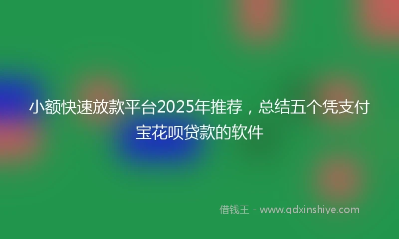 小额快速放款平台2025年推荐，总结五个凭支付宝花呗贷款的软件