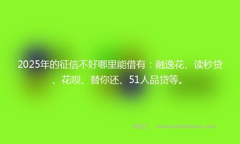 2025年的征信不好哪里能借有：融逸花、读秒贷、花呗、替你还、51人品贷等。