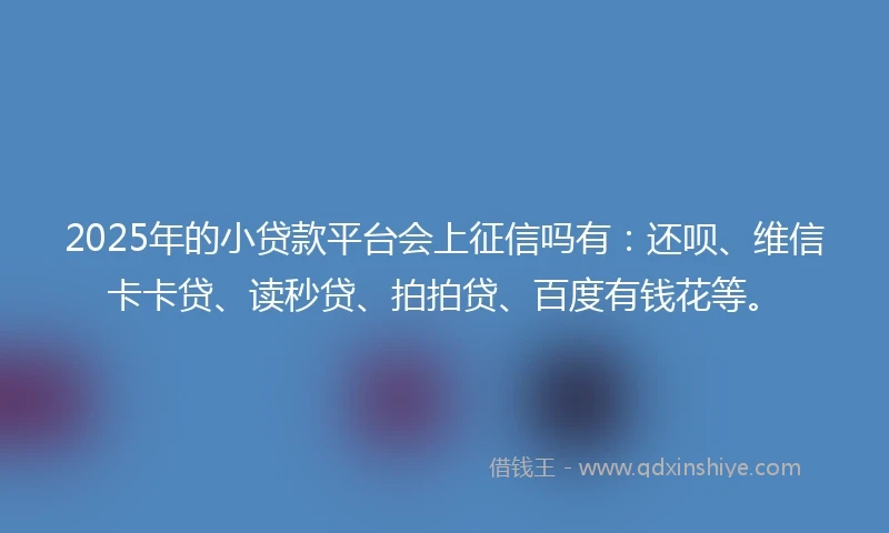 2025年的小贷款平台会上征信吗有：还呗、维信卡卡贷、读秒贷、拍拍贷、百度有钱花等。