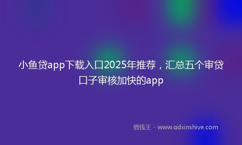 小鱼贷app下载入口2025年推荐，汇总五个审贷口子审核加快的app