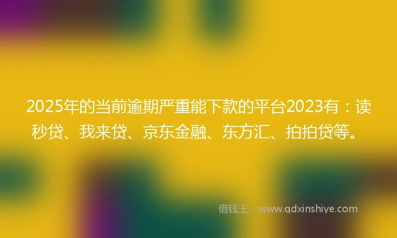 2025年的当前逾期严重能下款的平台2023有：读秒贷、我来贷、京东金融、东方汇、拍拍贷等。