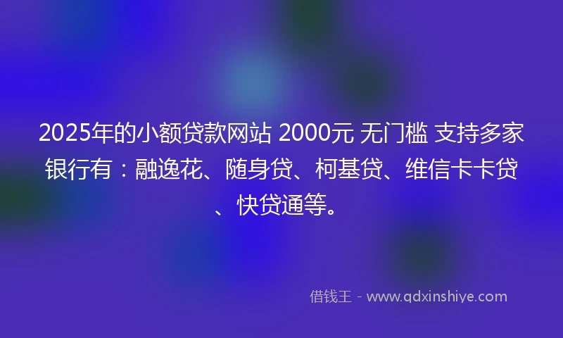 2025年的小额贷款网站 2000元 无门槛 支持多家银行有：融逸花、随身贷、柯基贷、维信卡卡贷、快贷通等。